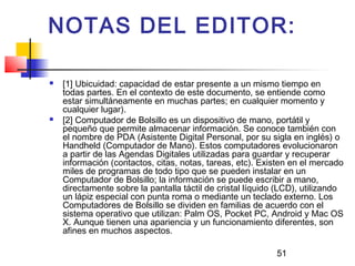51
NOTAS DEL EDITOR:
 [1] Ubicuidad: capacidad de estar presente a un mismo tiempo en
todas partes. En el contexto de este documento, se entiende como
estar simultáneamente en muchas partes; en cualquier momento y
cualquier lugar).
 [2] Computador de Bolsillo es un dispositivo de mano, portátil y
pequeño que permite almacenar información. Se conoce también con
el nombre de PDA (Asistente Digital Personal, por su sigla en inglés) o
Handheld (Computador de Mano). Estos computadores evolucionaron
a partir de las Agendas Digitales utilizadas para guardar y recuperar
información (contactos, citas, notas, tareas, etc). Existen en el mercado
miles de programas de todo tipo que se pueden instalar en un
Computador de Bolsillo; la información se puede escribir a mano,
directamente sobre la pantalla táctil de cristal líquido (LCD), utilizando
un lápiz especial con punta roma o mediante un teclado externo. Los
Computadores de Bolsillo se dividen en familias de acuerdo con el
sistema operativo que utilizan: Palm OS, Pocket PC, Android y Mac OS
X. Aunque tienen una apariencia y un funcionamiento diferentes, son
afines en muchos aspectos.
 