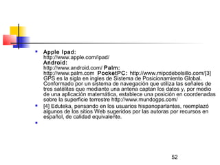 52
 Apple Ipad:
http://www.apple.com/ipad/
Android:
http://www.android.com/ Palm:
http://www.palm.com  PocketPC: http://www.mipcdebolsillo.com/[3]
GPS es la sigla en ingles de Sistema de Posicionamiento Global.
Conformado por un sistema de navegación que utiliza las señales de
tres satélites que mediante una antena captan los datos y, por medio
de una aplicación matemática, establece una posición en coordenadas
sobre la superficie terrestre http://www.mundogps.com/
 [4] Eduteka, pensando en los usuarios hispanoparlantes, reemplazó
algunos de los sitios Web sugeridos por las autoras por recursos en
español, de calidad equivalente.

 