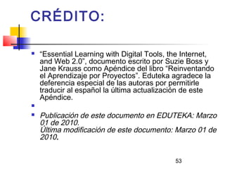 53
CRÉDITO:
 “Essential Learning with Digital Tools, the Internet,
and Web 2.0”, documento escrito por Suzie Boss y
Jane Krauss como Apéndice del libro “Reinventando
el Aprendizaje por Proyectos”. Eduteka agradece la
deferencia especial de las autoras por permitirle
traducir al español la última actualización de este
Apéndice.
  
 Publicación de este documento en EDUTEKA: Marzo
01 de 2010.
Última modificación de este documento: Marzo 01 de
2010.
 