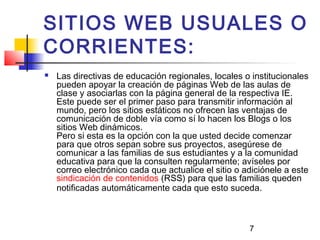 7
SITIOS WEB USUALES O
CORRIENTES:
 Las directivas de educación regionales, locales o institucionales
pueden apoyar la creación de páginas Web de las aulas de
clase y asociarlas con la página general de la respectiva IE.
Este puede ser el primer paso para transmitir información al
mundo, pero los sitios estáticos no ofrecen las ventajas de
comunicación de doble vía como sí lo hacen los Blogs o los
sitios Web dinámicos.
Pero si esta es la opción con la que usted decide comenzar
para que otros sepan sobre sus proyectos, asegúrese de
comunicar a las familias de sus estudiantes y a la comunidad
educativa para que la consulten regularmente; avíseles por
correo electrónico cada que actualice el sitio o adiciónele a este
sindicación de contenidos (RSS) para que las familias queden
notificadas automáticamente cada que esto suceda.
 