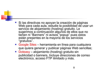 8
 Si las directivas no apoyan la creación de páginas
Web para cada aula, estudie la posibilidad de usar un
servicio de alojamiento (hosting) gratuito. Le
sugerimos a continuación algunos de ellos que no
tienen ni “Banners” ni avisos “popup” pues estos
están presentes en la mayoría de los servicios
“gratuitos”.
 Google Sites – herramienta en línea para cualquiera
que quiera generar y publicar páginas Web sencillas;
 Doteasy – alojamiento (hosting) gratuito sin
publicidad o banners. Incluye direcciones de correo
electrónico, acceso FTP ilimitado y más.
 