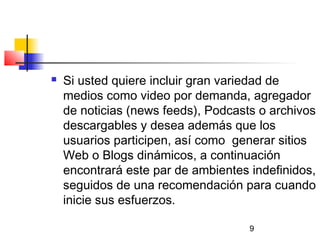 9
 Si usted quiere incluir gran variedad de
medios como video por demanda, agregador
de noticias (news feeds), Podcasts o archivos
descargables y desea además que los
usuarios participen, así como  generar sitios
Web o Blogs dinámicos, a continuación
encontrará este par de ambientes indefinidos,
seguidos de una recomendación para cuando
inicie sus esfuerzos.
 