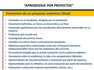 “APRENDIZAJE POR PROYECTOS”
                                      L

Elementos de un proyecto auténtico (Real)
• Centrados en el estudiante, dirigidos por el estudiante.
• Claramente definidos, un inicio, un desarrollo y un final.
• Contenido significativo para los estudiantes; directamente observable en su
  entorno.
• Problemas del mundo real.
• Investigación de primera mano.
• Sensible a la cultura local y culturalmente apropiado.
• Objetivos específicos relacionados tanto con el Proyecto Educativo
  Institucional (PEI) como con los estándares del currículo.
• Un producto tangible que se pueda compartir con la audiencia objetivo.
• Conexiones entre lo académico, la vida y las competencias laborales.
• Oportunidades de retroalimentación y evaluación por parte de expertos.
• Oportunidades para la reflexión y la auto evaluación por parte del estudiante.
• Evaluación o valoración auténtica (portafolios, diarios, etc.)
 
