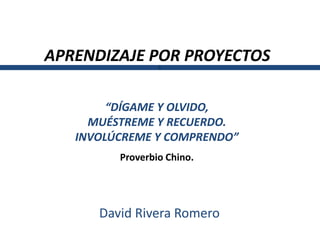 APRENDIZAJE POR PROYECTOS
                 L




        “DÍGAME Y OLVIDO,
     MUÉSTREME Y RECUERDO.
   INVOLÚCREME Y COMPRENDO”
         Proverbio Chino.




      David Rivera Romero
 