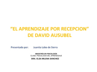 “ EL APRENDIZAJE POR RECEPCION” DE DAVID AUSUBEL Presentado por:  Juanita Lobo de Sierra MAESTRÍA EN PSICOLOGÍA CLASE: PSICOLOGIA DEL APRENDIZAJE DRA. ELSA MILENA SANCHEZ 