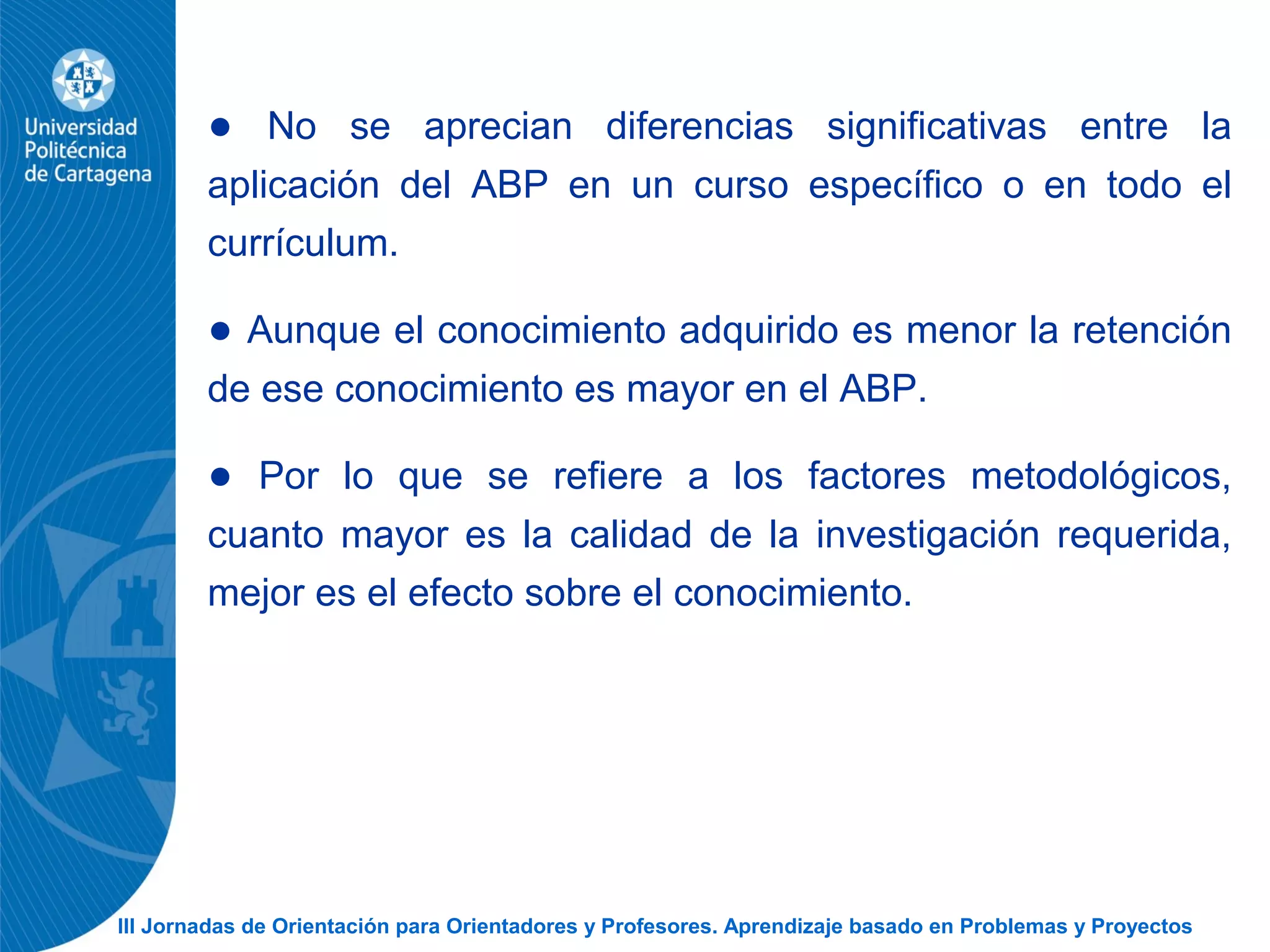III Jornadas de Orientación para Orientadores y Profesores. Aprendizaje basado en Problemas y Proyectos
● No se aprecian diferencias significativas entre la
aplicación del ABP en un curso específico o en todo el
currículum.
● Aunque el conocimiento adquirido es menor la retención
de ese conocimiento es mayor en el ABP.
● Por lo que se refiere a los factores metodológicos,
cuanto mayor es la calidad de la investigación requerida,
mejor es el efecto sobre el conocimiento.
 
