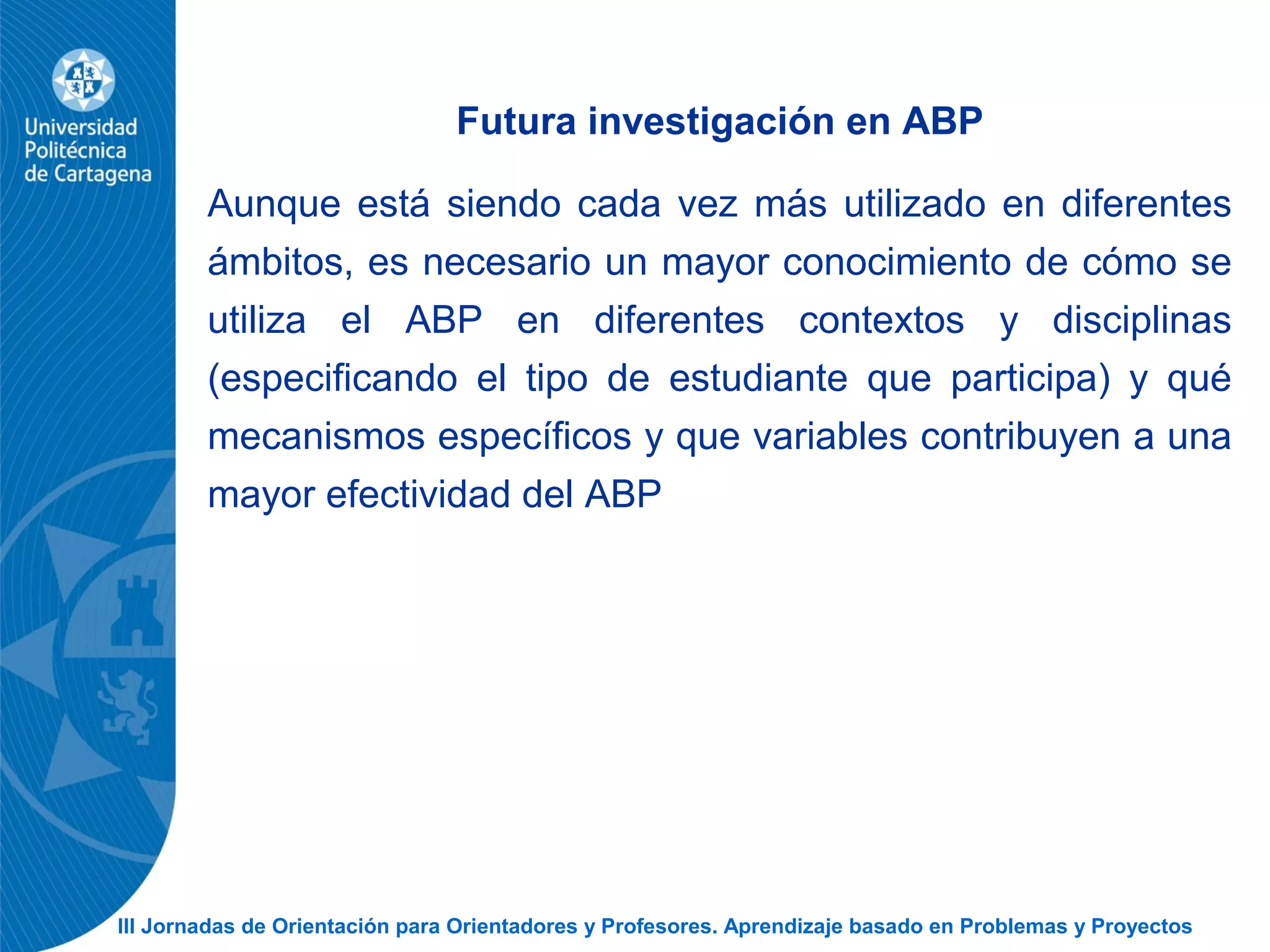 III Jornadas de Orientación para Orientadores y Profesores. Aprendizaje basado en Problemas y Proyectos
Futura investigación en ABP
Aunque está siendo cada vez más utilizado en diferentes
ámbitos, es necesario un mayor conocimiento de cómo se
utiliza el ABP en diferentes contextos y disciplinas
(especificando el tipo de estudiante que participa) y qué
mecanismos específicos y que variables contribuyen a una
mayor efectividad del ABP
 