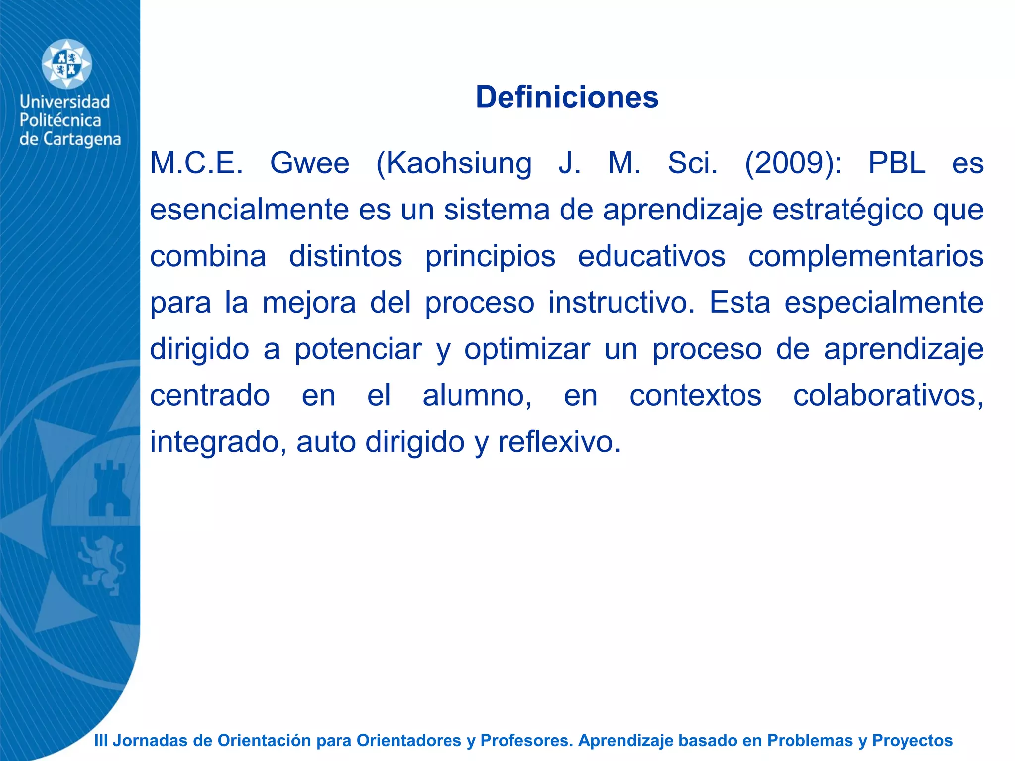 III Jornadas de Orientación para Orientadores y Profesores. Aprendizaje basado en Problemas y Proyectos
Definiciones
M.C.E. Gwee (Kaohsiung J. M. Sci. (2009): PBL es
esencialmente es un sistema de aprendizaje estratégico que
combina distintos principios educativos complementarios
para la mejora del proceso instructivo. Esta especialmente
dirigido a potenciar y optimizar un proceso de aprendizaje
centrado en el alumno, en contextos colaborativos,
integrado, auto dirigido y reflexivo.
 