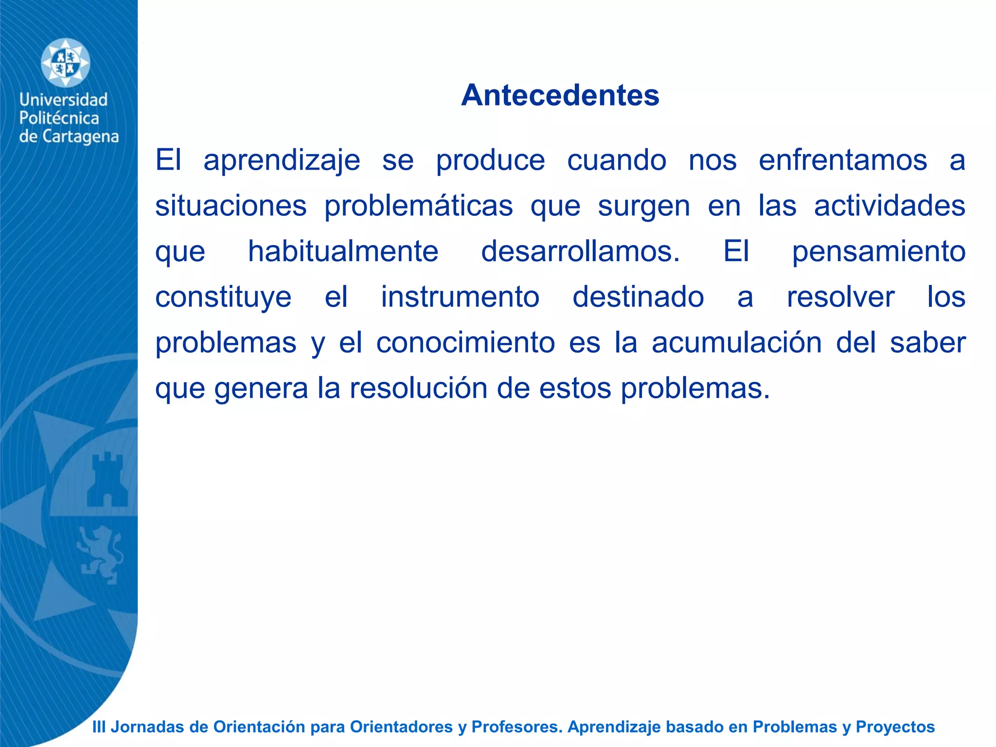 III Jornadas de Orientación para Orientadores y Profesores. Aprendizaje basado en Problemas y Proyectos
Antecedentes
El aprendizaje se produce cuando nos enfrentamos a
situaciones problemáticas que surgen en las actividades
que habitualmente desarrollamos. El pensamiento
constituye el instrumento destinado a resolver los
problemas y el conocimiento es la acumulación del saber
que genera la resolución de estos problemas.
 
