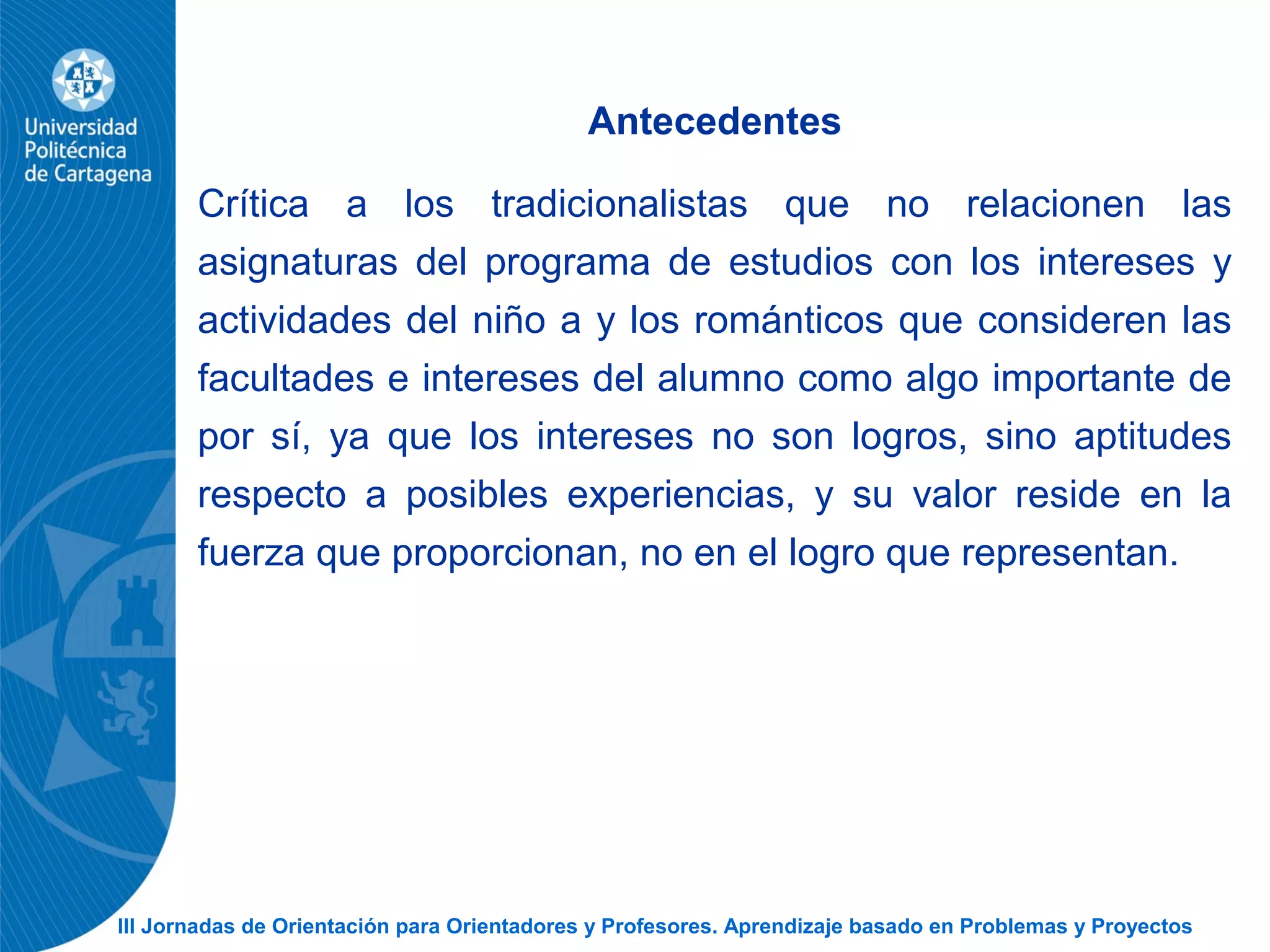 III Jornadas de Orientación para Orientadores y Profesores. Aprendizaje basado en Problemas y Proyectos
Antecedentes
Crítica a los tradicionalistas que no relacionen las
asignaturas del programa de estudios con los intereses y
actividades del niño a y los románticos que consideren las
facultades e intereses del alumno como algo importante de
por sí, ya que los intereses no son logros, sino aptitudes
respecto a posibles experiencias, y su valor reside en la
fuerza que proporcionan, no en el logro que representan.
 