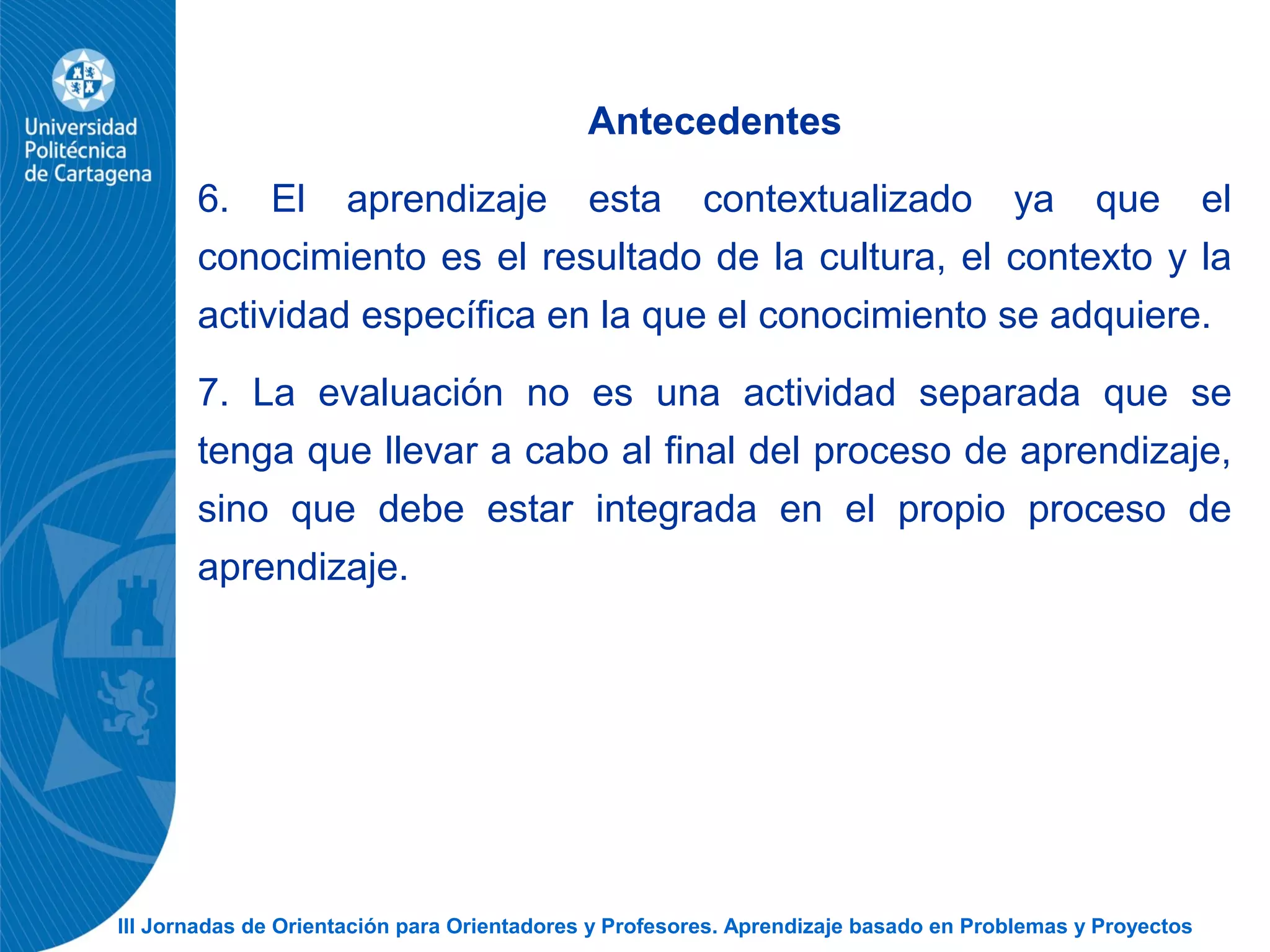 III Jornadas de Orientación para Orientadores y Profesores. Aprendizaje basado en Problemas y Proyectos
Antecedentes
6. El aprendizaje esta contextualizado ya que el
conocimiento es el resultado de la cultura, el contexto y la
actividad específica en la que el conocimiento se adquiere.
7. La evaluación no es una actividad separada que se
tenga que llevar a cabo al final del proceso de aprendizaje,
sino que debe estar integrada en el propio proceso de
aprendizaje.
 
