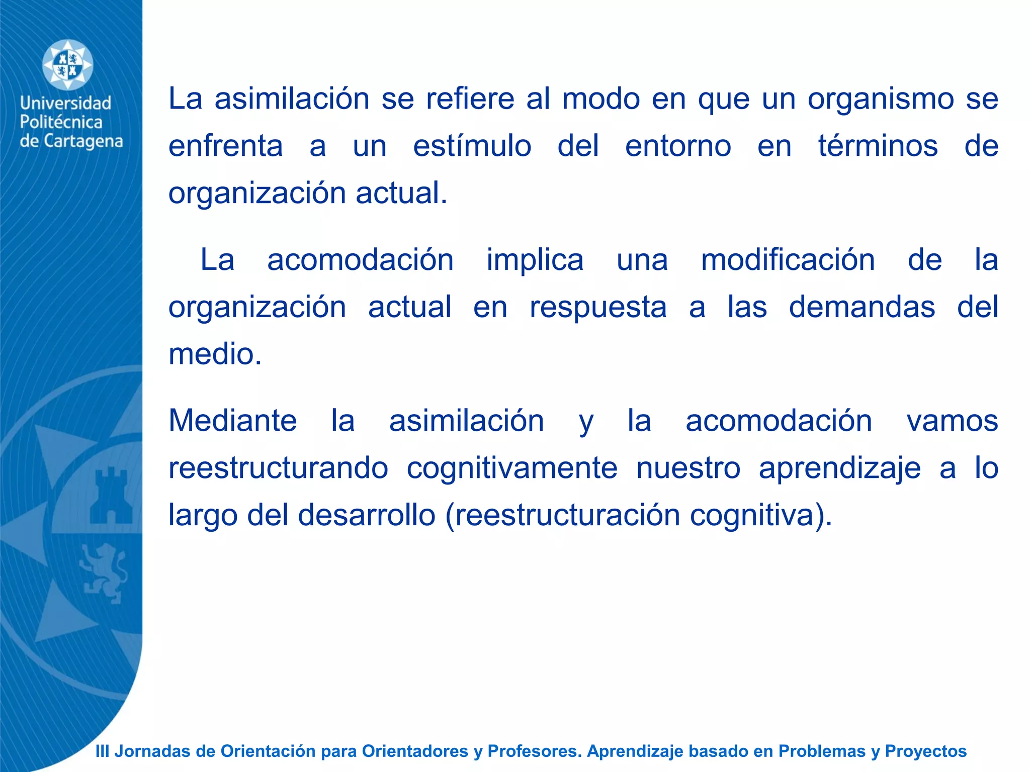 III Jornadas de Orientación para Orientadores y Profesores. Aprendizaje basado en Problemas y Proyectos
La asimilación se refiere al modo en que un organismo se
enfrenta a un estímulo del entorno en términos de
organización actual.
La acomodación implica una modificación de la
organización actual en respuesta a las demandas del
medio.
Mediante la asimilación y la acomodación vamos
reestructurando cognitivamente nuestro aprendizaje a lo
largo del desarrollo (reestructuración cognitiva).
 