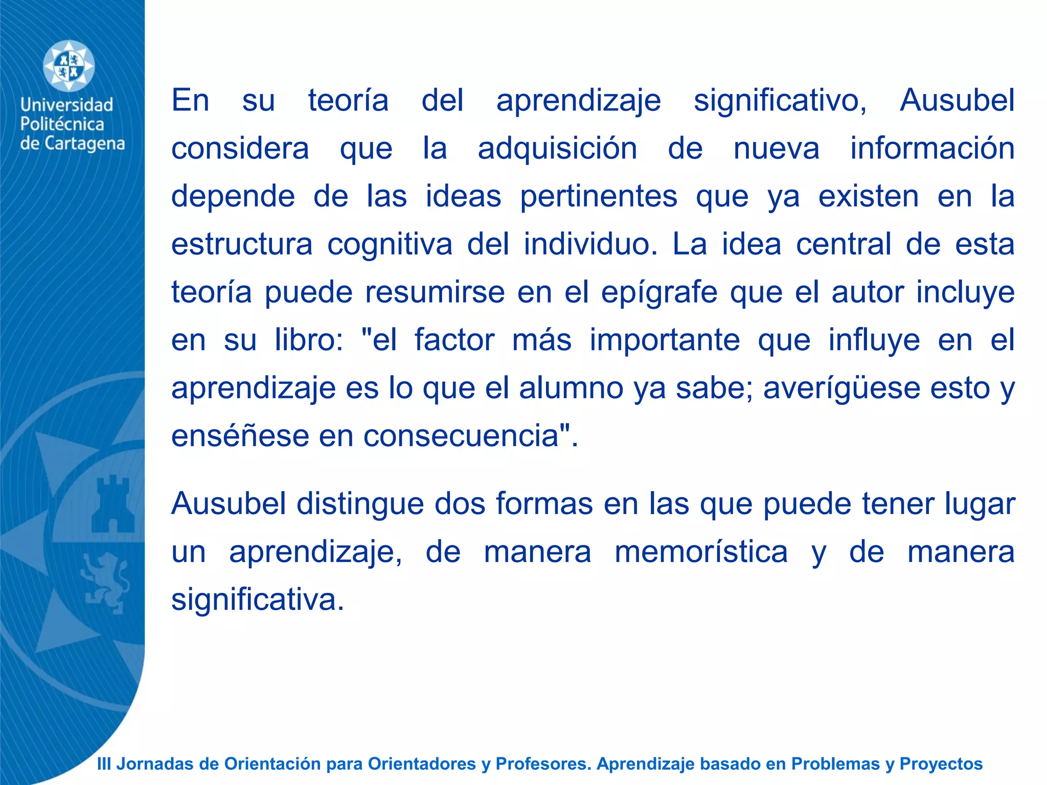 III Jornadas de Orientación para Orientadores y Profesores. Aprendizaje basado en Problemas y Proyectos
En su teoría del aprendizaje significativo, Ausubel
considera que la adquisición de nueva información
depende de las ideas pertinentes que ya existen en la
estructura cognitiva del individuo. La idea central de esta
teoría puede resumirse en el epígrafe que el autor incluye
en su libro: "el factor más importante que influye en el
aprendizaje es lo que el alumno ya sabe; averígüese esto y
enséñese en consecuencia".
Ausubel distingue dos formas en las que puede tener lugar
un aprendizaje, de manera memorística y de manera
significativa.
 