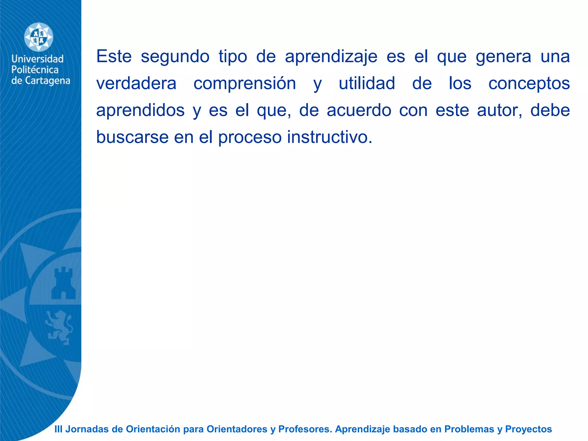 III Jornadas de Orientación para Orientadores y Profesores. Aprendizaje basado en Problemas y Proyectos
Este segundo tipo de aprendizaje es el que genera una
verdadera comprensión y utilidad de los conceptos
aprendidos y es el que, de acuerdo con este autor, debe
buscarse en el proceso instructivo.
 