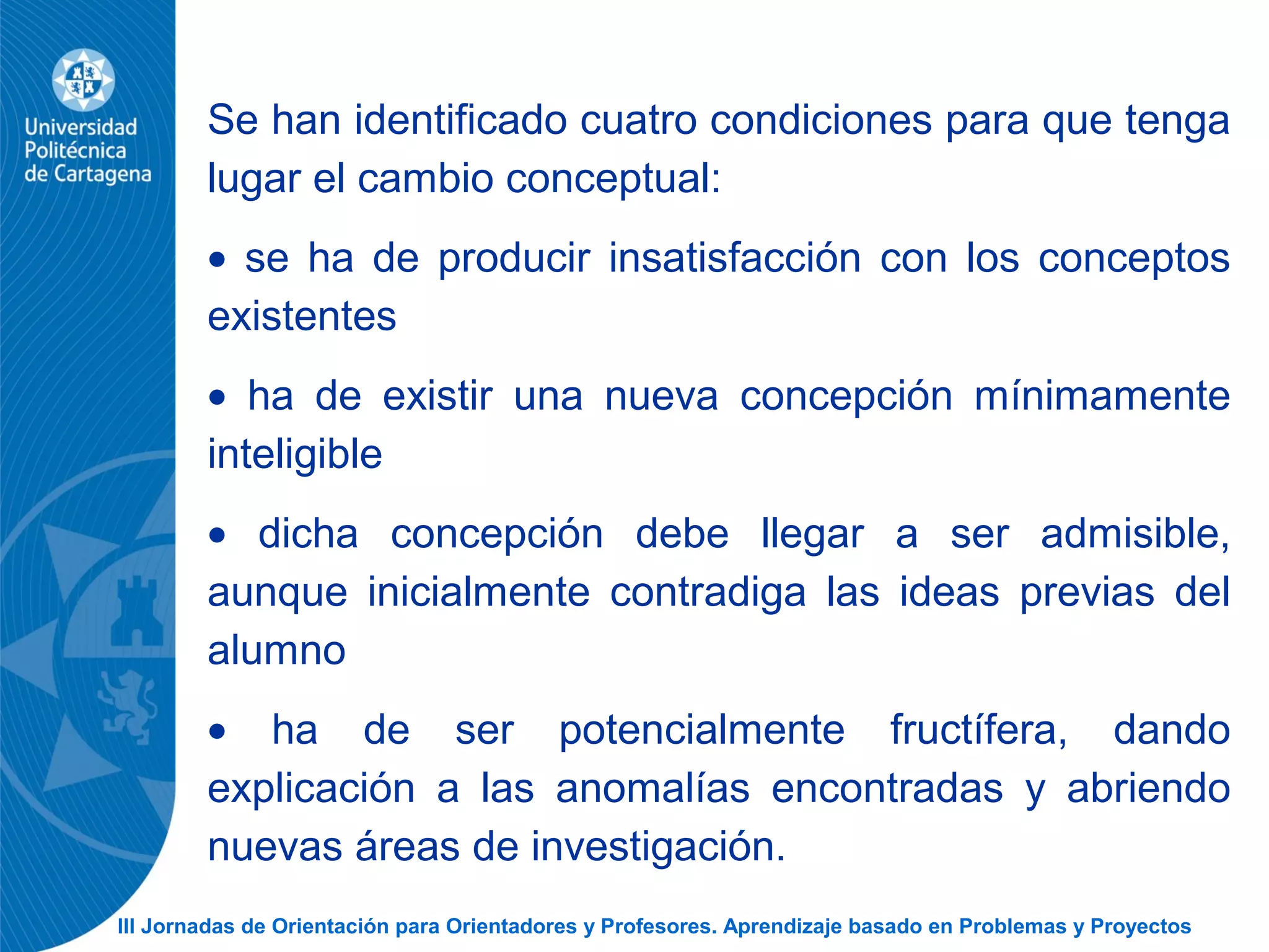 III Jornadas de Orientación para Orientadores y Profesores. Aprendizaje basado en Problemas y Proyectos
Se han identificado cuatro condiciones para que tenga
lugar el cambio conceptual:
• se ha de producir insatisfacción con los conceptos
existentes
• ha de existir una nueva concepción mínimamente
inteligible
• dicha concepción debe llegar a ser admisible,
aunque inicialmente contradiga las ideas previas del
alumno
• ha de ser potencialmente fructífera, dando
explicación a las anomalías encontradas y abriendo
nuevas áreas de investigación.
 