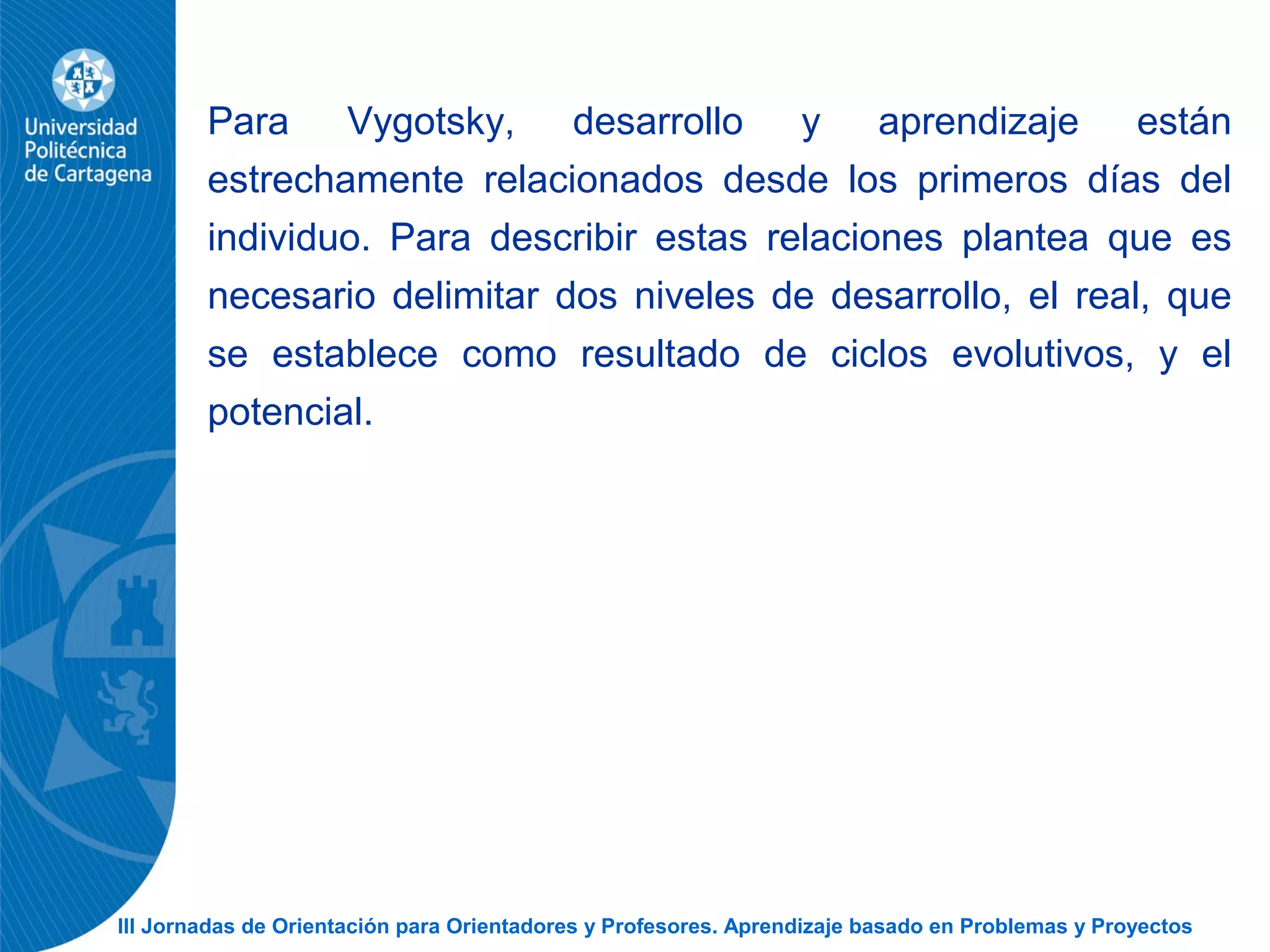 III Jornadas de Orientación para Orientadores y Profesores. Aprendizaje basado en Problemas y Proyectos
Para Vygotsky, desarrollo y aprendizaje están
estrechamente relacionados desde los primeros días del
individuo. Para describir estas relaciones plantea que es
necesario delimitar dos niveles de desarrollo, el real, que
se establece como resultado de ciclos evolutivos, y el
potencial.
 