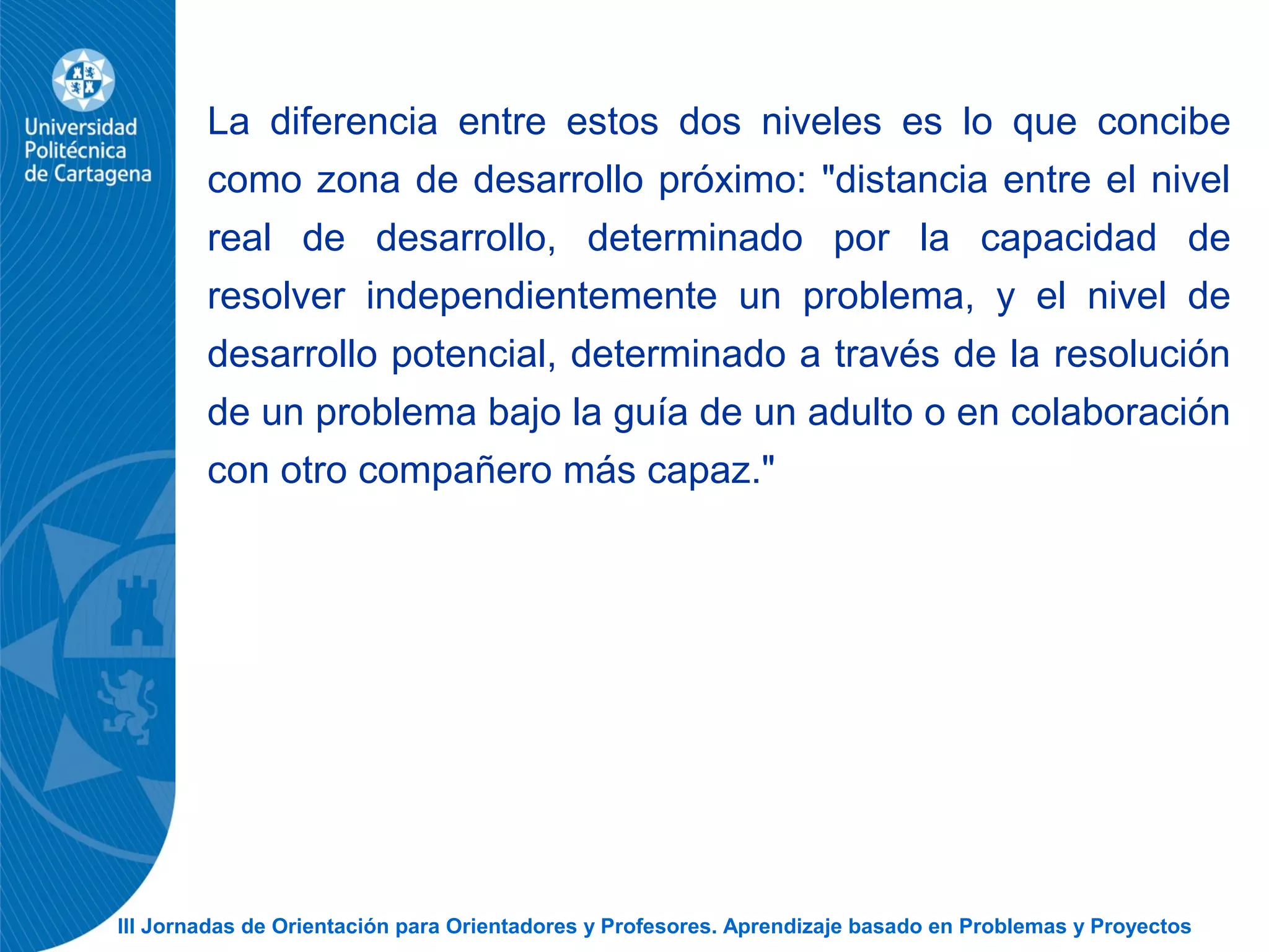 III Jornadas de Orientación para Orientadores y Profesores. Aprendizaje basado en Problemas y Proyectos
La diferencia entre estos dos niveles es lo que concibe
como zona de desarrollo próximo: "distancia entre el nivel
real de desarrollo, determinado por la capacidad de
resolver independientemente un problema, y el nivel de
desarrollo potencial, determinado a través de la resolución
de un problema bajo la guía de un adulto o en colaboración
con otro compañero más capaz."
 