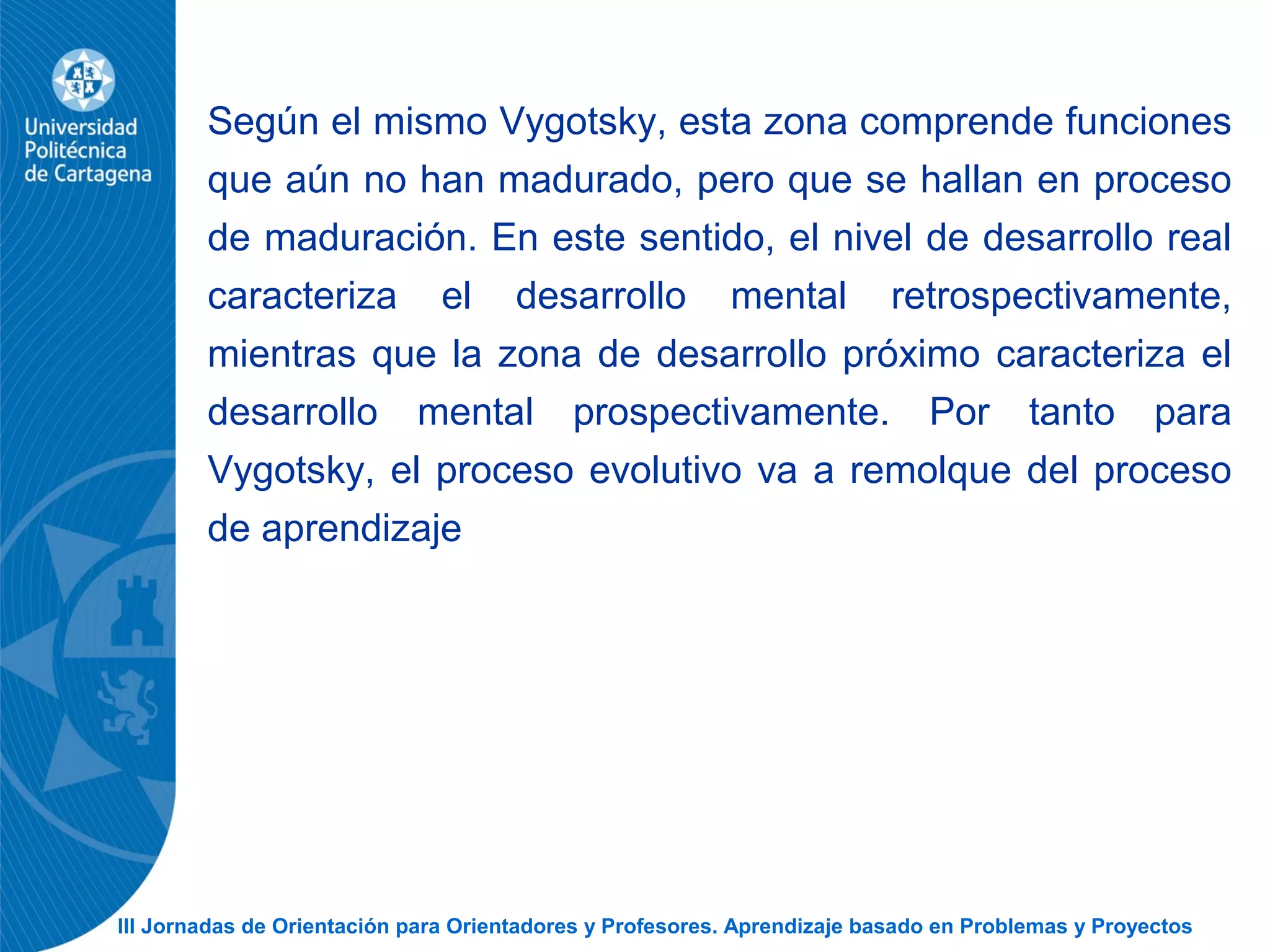 III Jornadas de Orientación para Orientadores y Profesores. Aprendizaje basado en Problemas y Proyectos
Según el mismo Vygotsky, esta zona comprende funciones
que aún no han madurado, pero que se hallan en proceso
de maduración. En este sentido, el nivel de desarrollo real
caracteriza el desarrollo mental retrospectivamente,
mientras que la zona de desarrollo próximo caracteriza el
desarrollo mental prospectivamente. Por tanto para
Vygotsky, el proceso evolutivo va a remolque del proceso
de aprendizaje
 