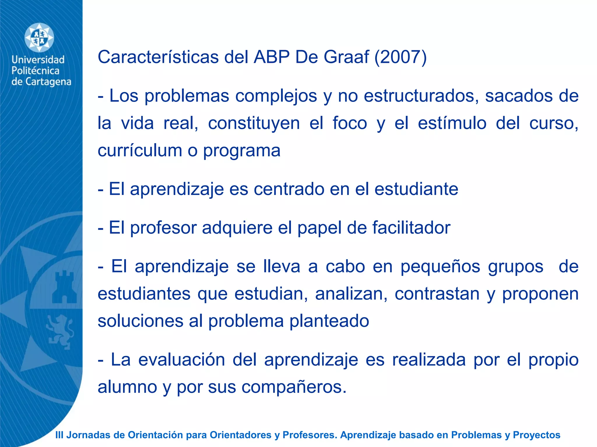 III Jornadas de Orientación para Orientadores y Profesores. Aprendizaje basado en Problemas y Proyectos
Características del ABP De Graaf (2007)
- Los problemas complejos y no estructurados, sacados de
la vida real, constituyen el foco y el estímulo del curso,
currículum o programa
- El aprendizaje es centrado en el estudiante
- El profesor adquiere el papel de facilitador
- El aprendizaje se lleva a cabo en pequeños grupos de
estudiantes que estudian, analizan, contrastan y proponen
soluciones al problema planteado
- La evaluación del aprendizaje es realizada por el propio
alumno y por sus compañeros.
 