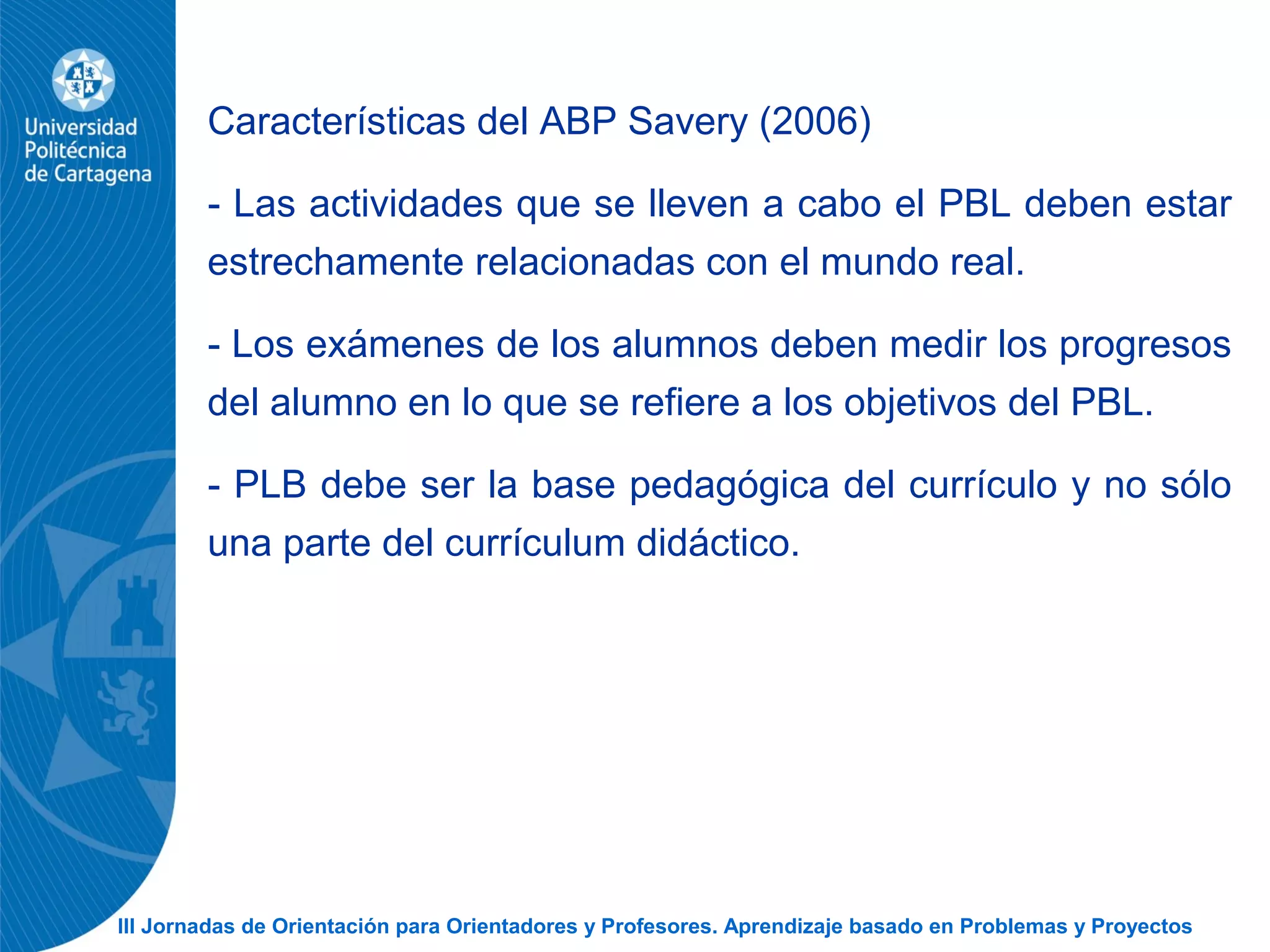 III Jornadas de Orientación para Orientadores y Profesores. Aprendizaje basado en Problemas y Proyectos
Características del ABP Savery (2006)
- Las actividades que se lleven a cabo el PBL deben estar
estrechamente relacionadas con el mundo real.
- Los exámenes de los alumnos deben medir los progresos
del alumno en lo que se refiere a los objetivos del PBL.
- PLB debe ser la base pedagógica del currículo y no sólo
una parte del currículum didáctico.
 