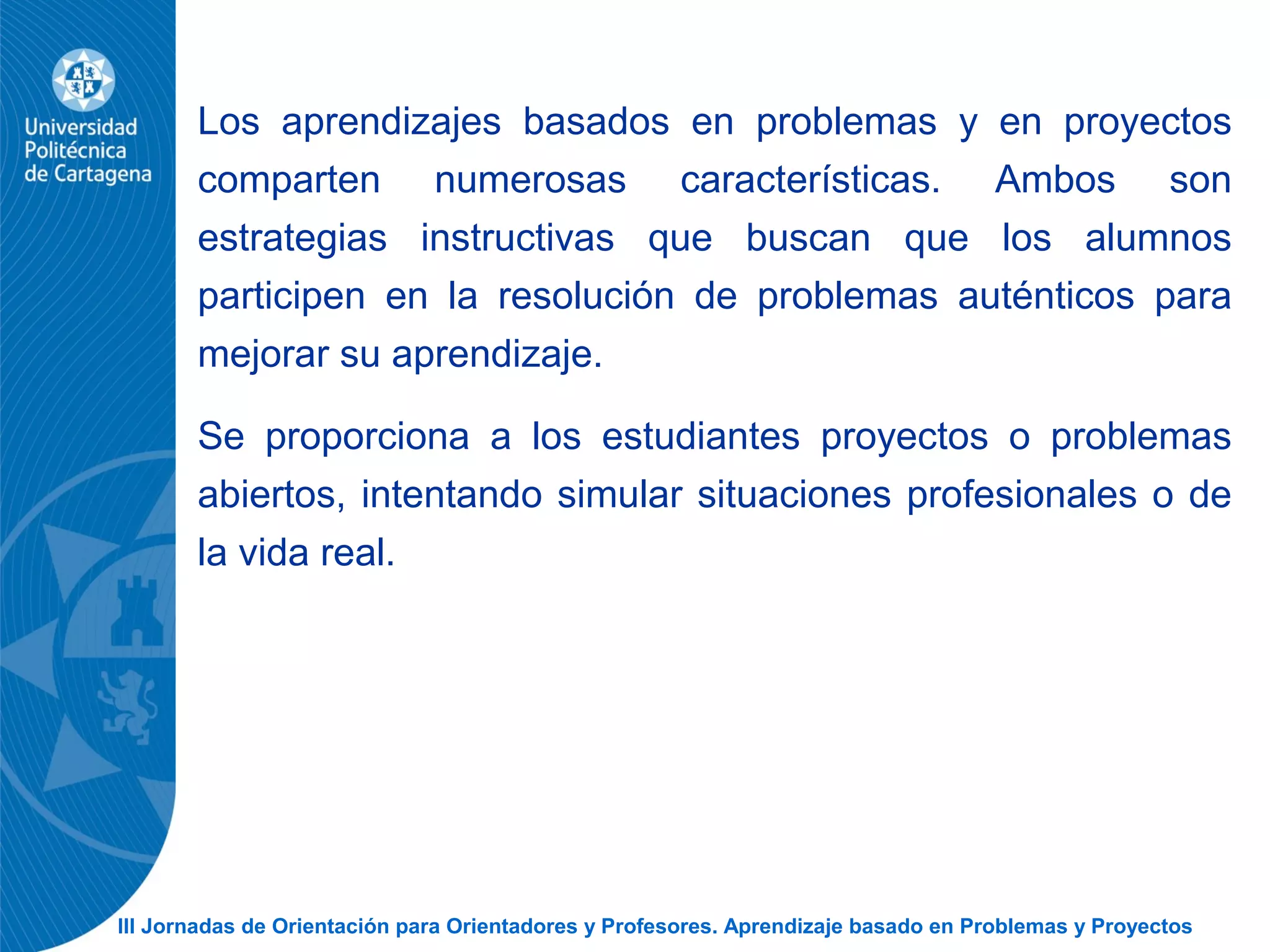III Jornadas de Orientación para Orientadores y Profesores. Aprendizaje basado en Problemas y Proyectos
Los aprendizajes basados en problemas y en proyectos
comparten numerosas características. Ambos son
estrategias instructivas que buscan que los alumnos
participen en la resolución de problemas auténticos para
mejorar su aprendizaje.
Se proporciona a los estudiantes proyectos o problemas
abiertos, intentando simular situaciones profesionales o de
la vida real.
 