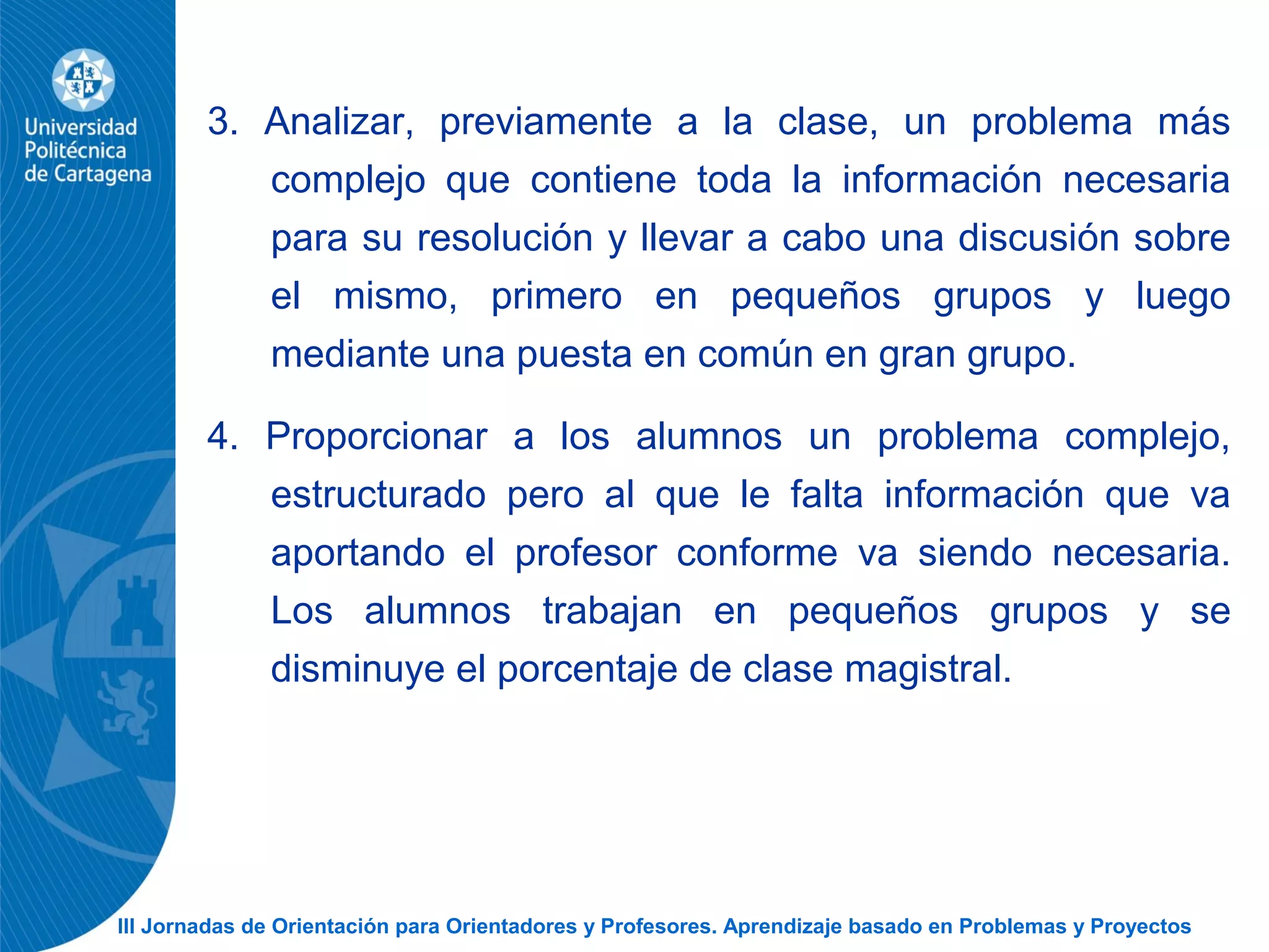 III Jornadas de Orientación para Orientadores y Profesores. Aprendizaje basado en Problemas y Proyectos
3. Analizar, previamente a la clase, un problema más
complejo que contiene toda la información necesaria
para su resolución y llevar a cabo una discusión sobre
el mismo, primero en pequeños grupos y luego
mediante una puesta en común en gran grupo.
4. Proporcionar a los alumnos un problema complejo,
estructurado pero al que le falta información que va
aportando el profesor conforme va siendo necesaria.
Los alumnos trabajan en pequeños grupos y se
disminuye el porcentaje de clase magistral.
 