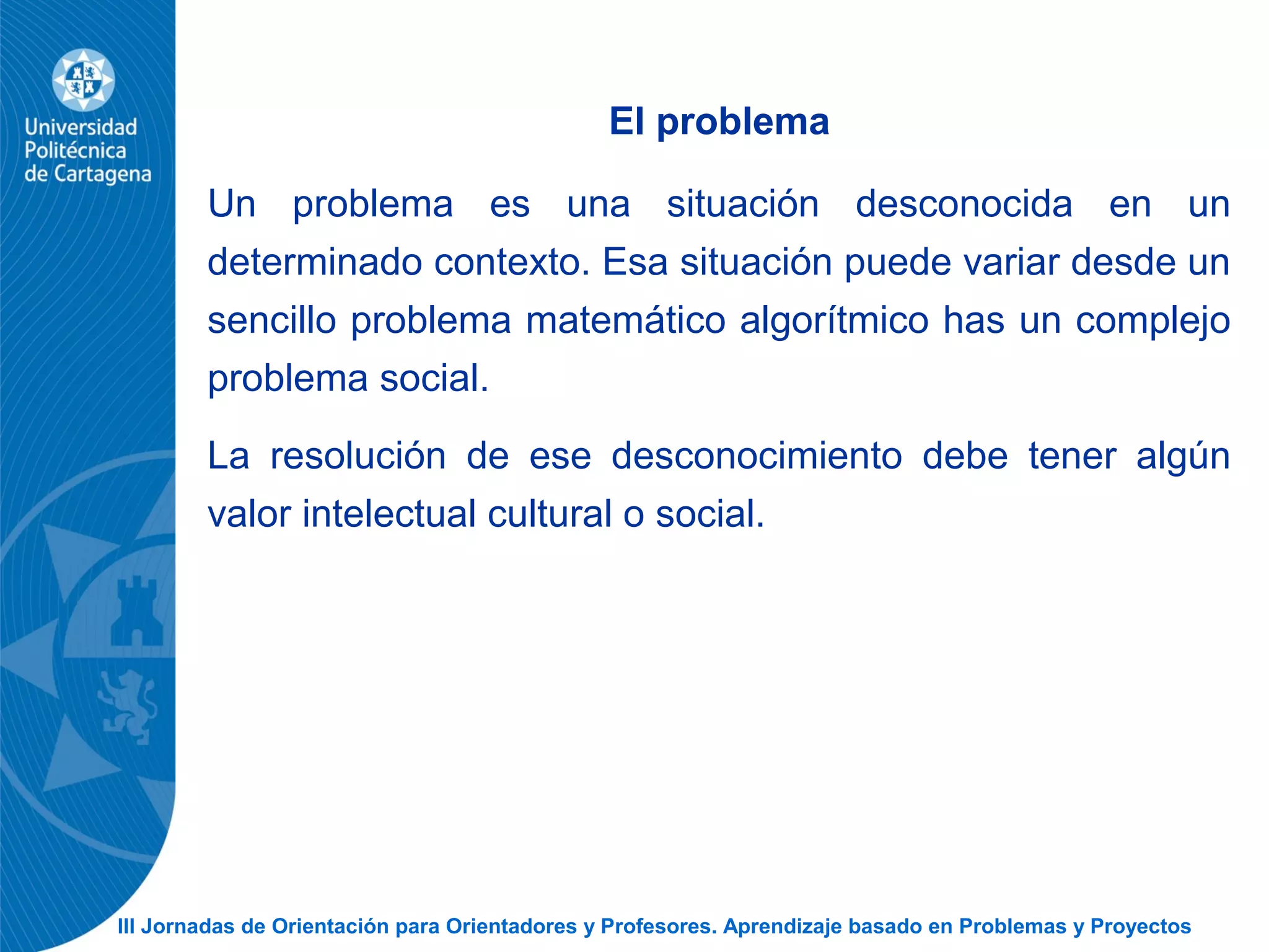III Jornadas de Orientación para Orientadores y Profesores. Aprendizaje basado en Problemas y Proyectos
El problema
Un problema es una situación desconocida en un
determinado contexto. Esa situación puede variar desde un
sencillo problema matemático algorítmico has un complejo
problema social.
La resolución de ese desconocimiento debe tener algún
valor intelectual cultural o social.
 
