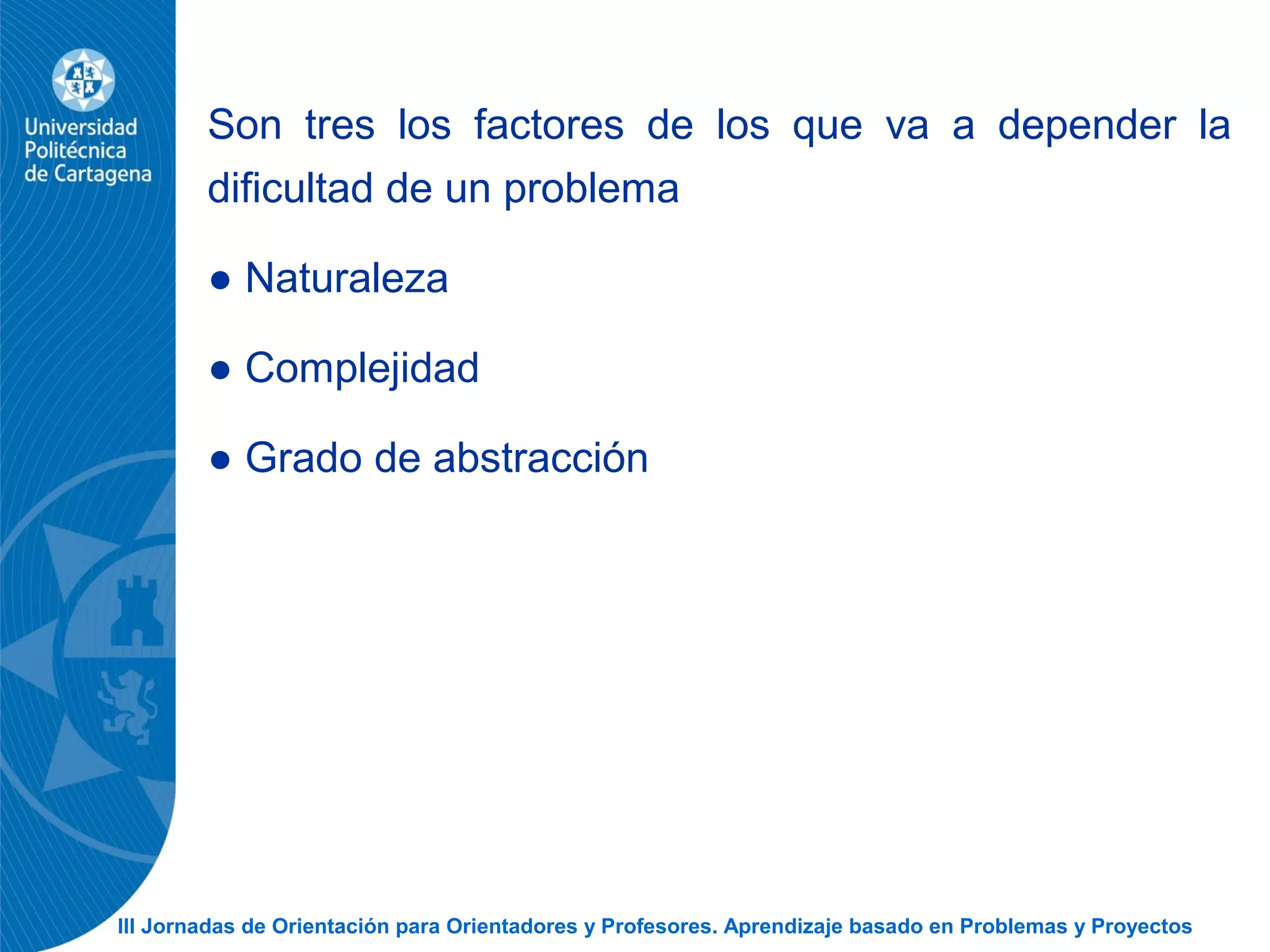 III Jornadas de Orientación para Orientadores y Profesores. Aprendizaje basado en Problemas y Proyectos
Son tres los factores de los que va a depender la
dificultad de un problema
● Naturaleza
● Complejidad
● Grado de abstracción
 