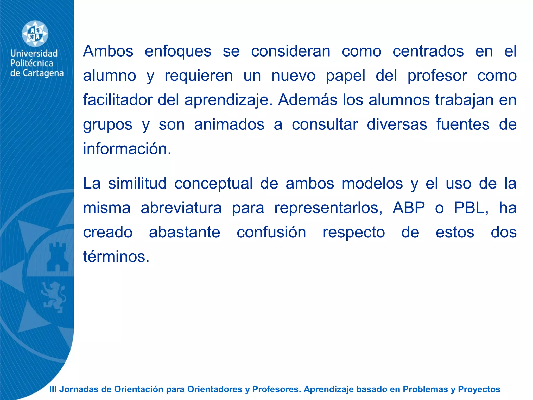 III Jornadas de Orientación para Orientadores y Profesores. Aprendizaje basado en Problemas y Proyectos
Ambos enfoques se consideran como centrados en el
alumno y requieren un nuevo papel del profesor como
facilitador del aprendizaje. Además los alumnos trabajan en
grupos y son animados a consultar diversas fuentes de
información.
La similitud conceptual de ambos modelos y el uso de la
misma abreviatura para representarlos, ABP o PBL, ha
creado abastante confusión respecto de estos dos
términos.
 