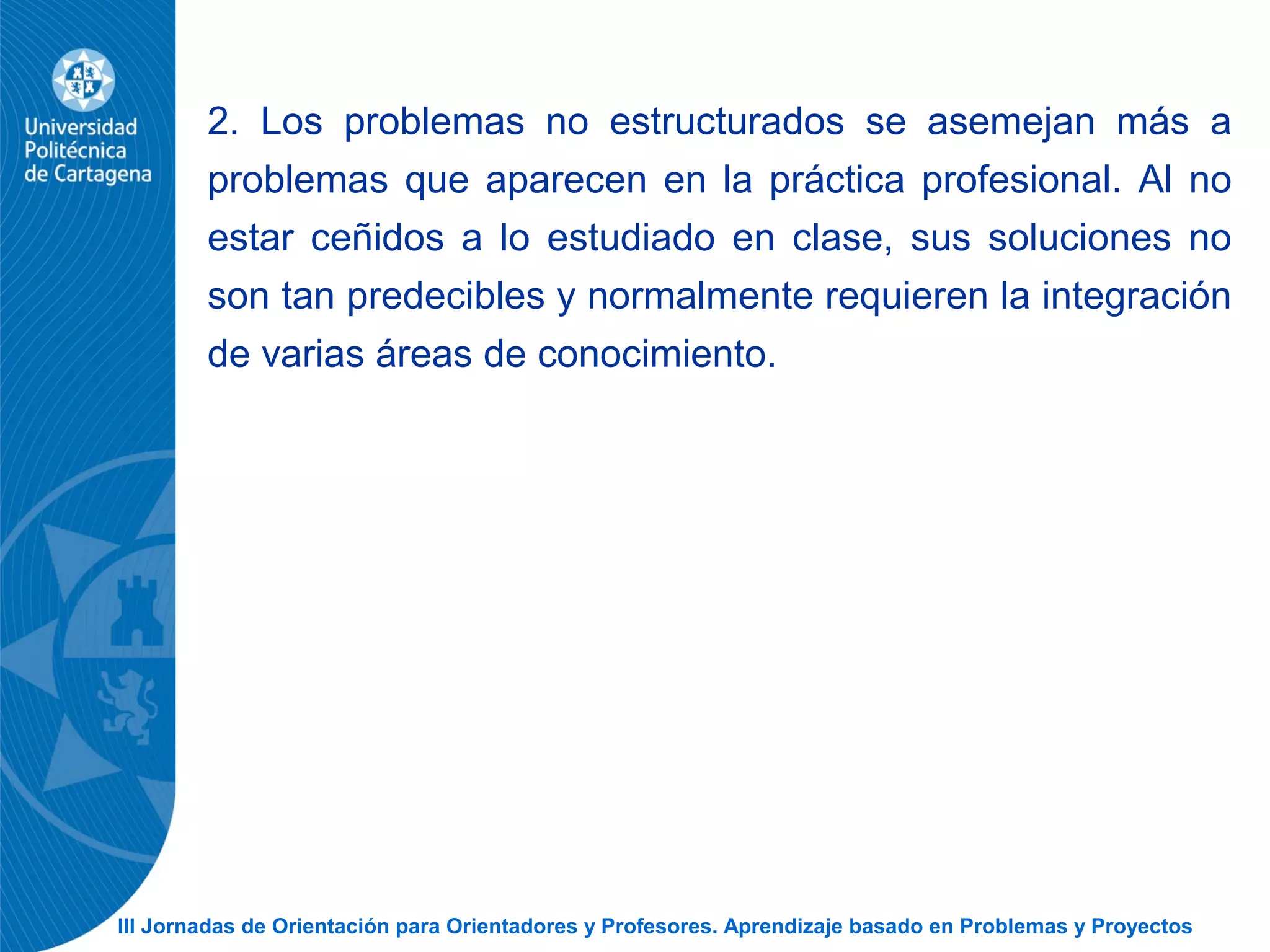 III Jornadas de Orientación para Orientadores y Profesores. Aprendizaje basado en Problemas y Proyectos
2. Los problemas no estructurados se asemejan más a
problemas que aparecen en la práctica profesional. Al no
estar ceñidos a lo estudiado en clase, sus soluciones no
son tan predecibles y normalmente requieren la integración
de varias áreas de conocimiento.
 