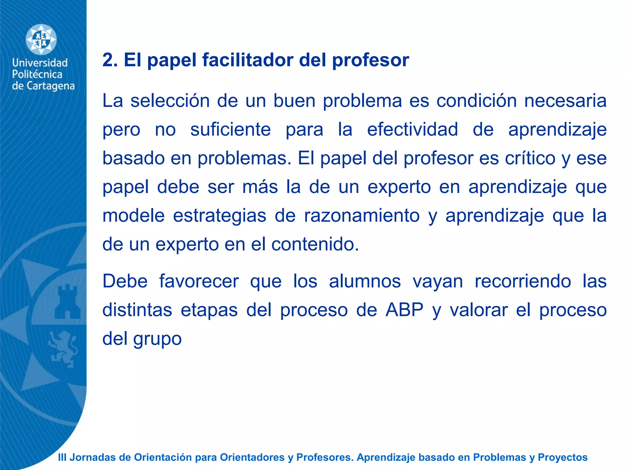III Jornadas de Orientación para Orientadores y Profesores. Aprendizaje basado en Problemas y Proyectos
2. El papel facilitador del profesor
La selección de un buen problema es condición necesaria
pero no suficiente para la efectividad de aprendizaje
basado en problemas. El papel del profesor es crítico y ese
papel debe ser más la de un experto en aprendizaje que
modele estrategias de razonamiento y aprendizaje que la
de un experto en el contenido.
Debe favorecer que los alumnos vayan recorriendo las
distintas etapas del proceso de ABP y valorar el proceso
del grupo
 
