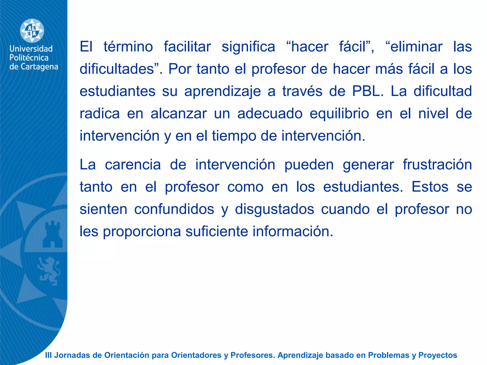 III Jornadas de Orientación para Orientadores y Profesores. Aprendizaje basado en Problemas y Proyectos
El término facilitar significa “hacer fácil”, “eliminar las
dificultades”. Por tanto el profesor de hacer más fácil a los
estudiantes su aprendizaje a través de PBL. La dificultad
radica en alcanzar un adecuado equilibrio en el nivel de
intervención y en el tiempo de intervención.
La carencia de intervención pueden generar frustración
tanto en el profesor como en los estudiantes. Estos se
sienten confundidos y disgustados cuando el profesor no
les proporciona suficiente información.
 