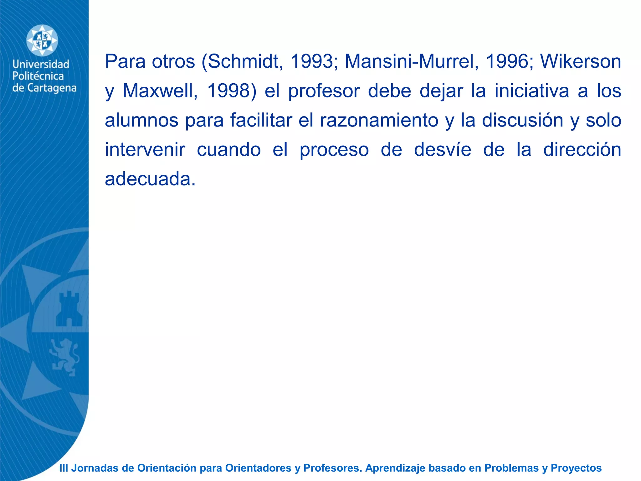 III Jornadas de Orientación para Orientadores y Profesores. Aprendizaje basado en Problemas y Proyectos
Para otros (Schmidt, 1993; Mansini-Murrel, 1996; Wikerson
y Maxwell, 1998) el profesor debe dejar la iniciativa a los
alumnos para facilitar el razonamiento y la discusión y solo
intervenir cuando el proceso de desvíe de la dirección
adecuada.
 