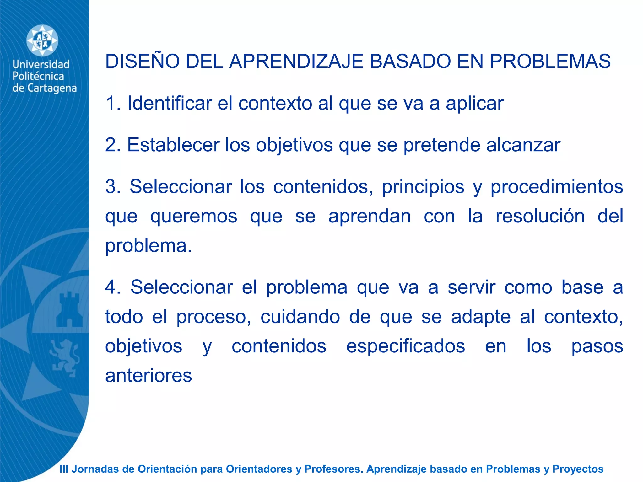 III Jornadas de Orientación para Orientadores y Profesores. Aprendizaje basado en Problemas y Proyectos
DISEÑO DEL APRENDIZAJE BASADO EN PROBLEMAS
1. Identificar el contexto al que se va a aplicar
2. Establecer los objetivos que se pretende alcanzar
3. Seleccionar los contenidos, principios y procedimientos
que queremos que se aprendan con la resolución del
problema.
4. Seleccionar el problema que va a servir como base a
todo el proceso, cuidando de que se adapte al contexto,
objetivos y contenidos especificados en los pasos
anteriores
 