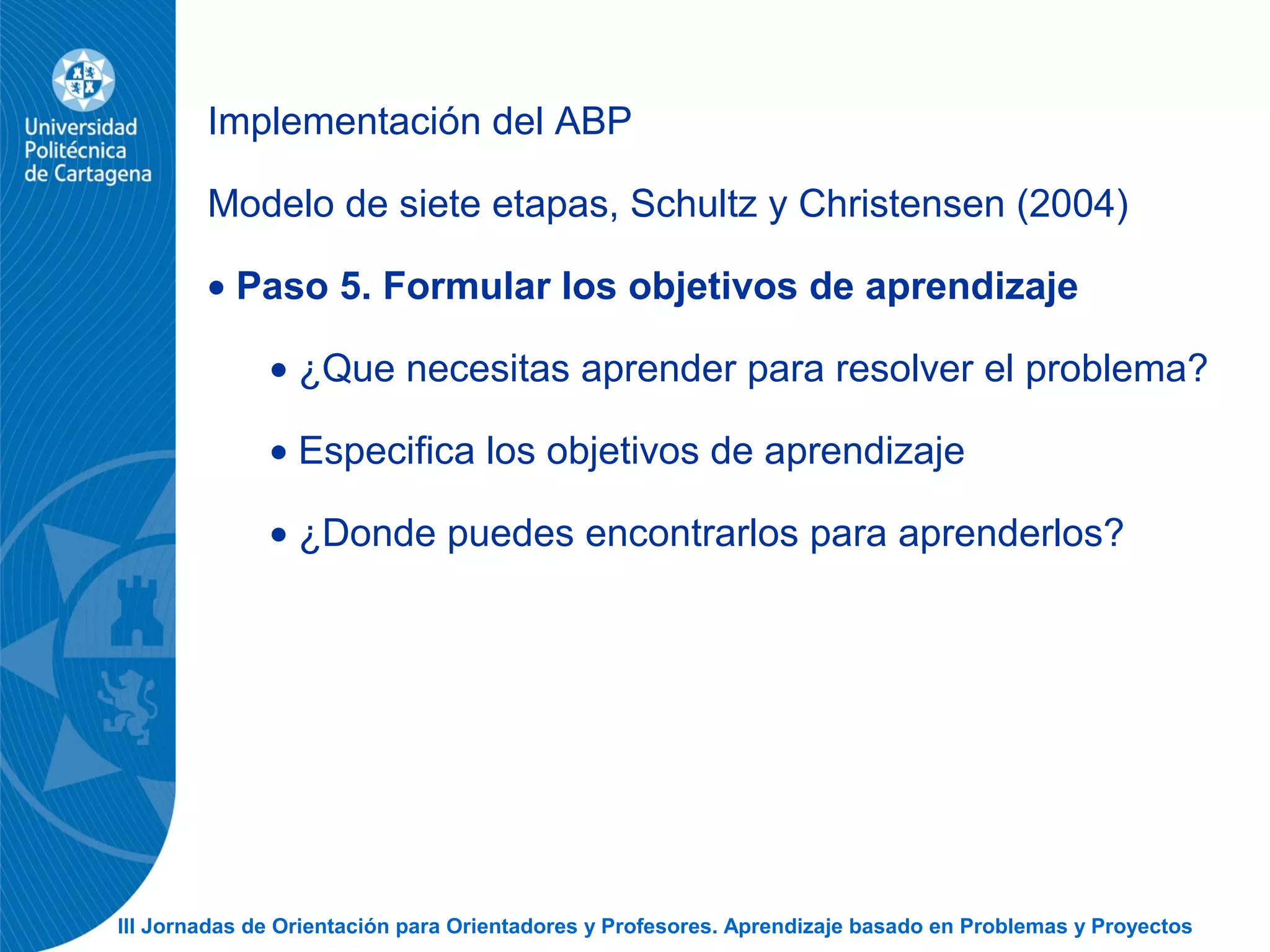 III Jornadas de Orientación para Orientadores y Profesores. Aprendizaje basado en Problemas y Proyectos
Implementación del ABP
Modelo de siete etapas, Schultz y Christensen (2004)
• Paso 5. Formular los objetivos de aprendizaje
• ¿Que necesitas aprender para resolver el problema?
• Especifica los objetivos de aprendizaje
• ¿Donde puedes encontrarlos para aprenderlos?
 