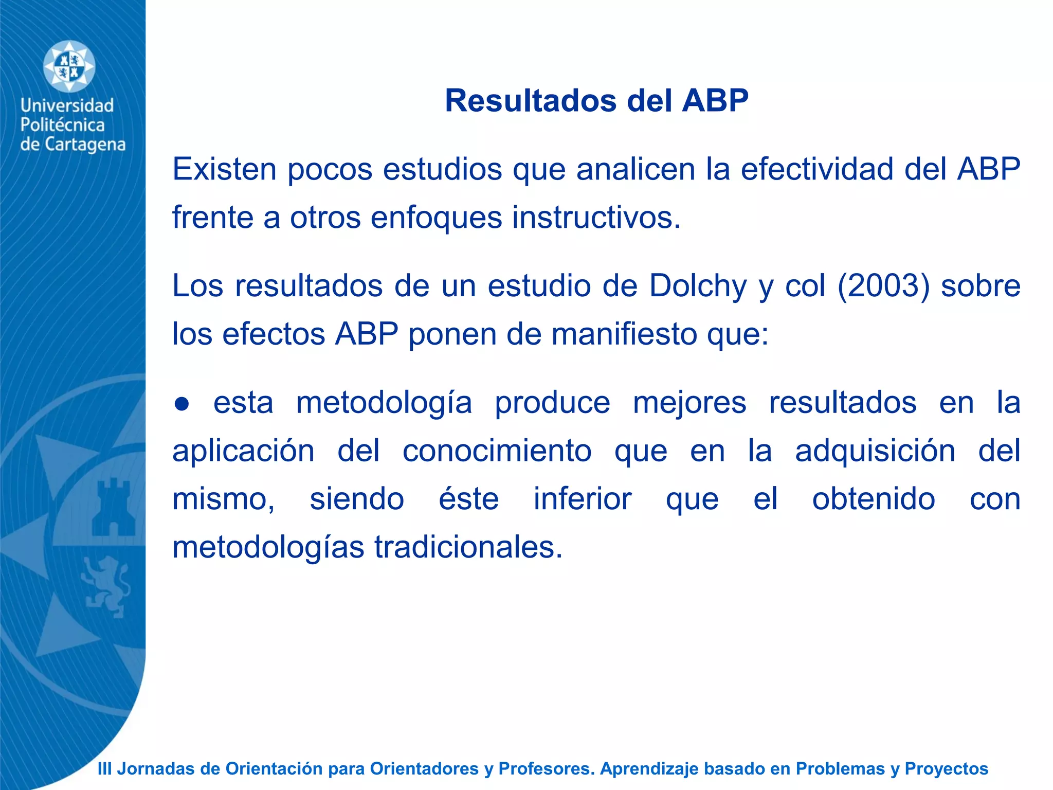 III Jornadas de Orientación para Orientadores y Profesores. Aprendizaje basado en Problemas y Proyectos
Resultados del ABP
Existen pocos estudios que analicen la efectividad del ABP
frente a otros enfoques instructivos.
Los resultados de un estudio de Dolchy y col (2003) sobre
los efectos ABP ponen de manifiesto que:
● esta metodología produce mejores resultados en la
aplicación del conocimiento que en la adquisición del
mismo, siendo éste inferior que el obtenido con
metodologías tradicionales.
 