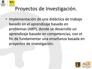 Proyectos de Investigación.Implementación de una didáctica de trabajo basado en el aprendizaje basado en problemas (ABP), donde se desarrolle un aprendizaje basado en competencias, con el fin de fundamentar una enseñanza basada en proyectos de investigación.