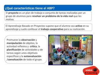 E-Learning
El proyecto es un plan de trabajo o conjunto de tareas realizadas por un
grupo de alumnos para resolver un problema de la vida real que les
motiva.
¿Qué características tiene el ABP?
El Aprendizaje Basado en Proyectos supone que el alumno sea activo en su
aprendizaje y suele conllevar el trabajo cooperativo para su realización.
Promueve la observación y
manipulación de objetos, la
actividad reflexiva y crítica, la
planificación de actividades y de
tareas según unos objetivos
específicos y la autoevaluación
/coevaluación de todo el grupo.
 