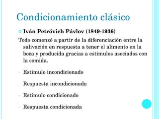 Iván Petróvich Pávlov (1849-1936) Todo comenzó a partir de la diferenciación entre la salivación en respuesta a tener el alimento en la boca y producida gracias a estímulos asociados con la comida. Estimulo incondicionado Respuesta incondicionada Estimulo condicionado Respuesta condicionada Condicionamiento clásico  