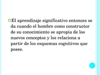 El aprendizaje significativo entonces se da cuando el hombre como constructor de su conocimiento se apropia de los nuevos conceptos y los relaciona a partir de los esquemas cognitivos que posee.  