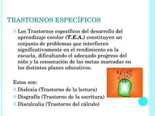 TRASTORNOS ESPECÍFICOS Los Trastornos específicos del desarrollo del aprendizaje escolar  (T.E.A.)  constituyen un conjunto de problemas que interfieren significativamente en el rendimiento en la escuela, dificultando el adecuado progreso del niño y la consecución de las metas marcadas en los distintos planes educativos. Estos son: Dislexia (Trastorno de la lectura) Disgrafía (Trastorno de la escritura) Discalculia (Trastorno del cálculo) 