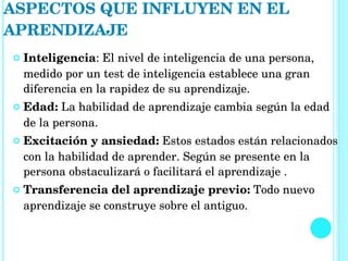 Inteligencia : El nivel de inteligencia de una persona, medido por un test de inteligencia establece una gran diferencia en la rapidez de su aprendizaje.  Edad:  La habilidad de aprendizaje cambia según la edad de la persona.  Excitación y ansiedad:  Estos estados están relacionados con la habilidad de aprender. Según se presente en la persona obstaculizará o facilitará el aprendizaje .  Transferencia del aprendizaje previo:  Todo nuevo aprendizaje se construye sobre el antiguo.  ASPECTOS QUE INFLUYEN EN EL APRENDIZAJE 