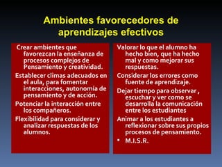 Ambientes favorecedores de aprendizajes efectivos Crear ambientes que favorezcan la enseñanza de procesos complejos de  Pensamiento y creatividad. Establecer climas adecuados en el aula, para fomentar interacciones, autonomía de pensamiento y de acción. Potenciar la interacción entre los compañeros. Flexibilidad para considerar y analizar respuestas de los alumnos. Valorar lo que el alumno ha hecho bien, que ha hecho mal y como mejorar sus respuestas. Considerar los errores como fuente de aprendizaje. Dejar tiempo para observar , escuchar y ver como se desarrolla la comunicación entre los estudiantes Animar a los estudiantes a reflexionar sobre sus propios procesos de pensamiento. M.I.S.R. 