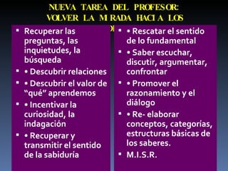 NUEVA TAREA DEL PROFESOR: VOLVER LA MIRADA HACIA LOS ESTUDIANTES Recuperar las preguntas, las inquietudes, la búsqueda •  Descubrir relaciones •  Descubrir el valor de “qué” aprendemos •  Incentivar la curiosidad, la indagación •  Recuperar y transmitir el sentido de la sabiduría •  Rescatar el sentido de lo fundamental •  Saber escuchar, discutir, argumentar, confrontar •  Promover el razonamiento y el diálogo •  Re- elaborar conceptos, categorías, estructuras básicas de los saberes. M.I.S.R. 