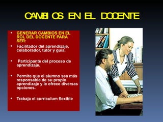 CAMBIOS EN EL DOCENTE GENERAR CAMBIOS EN EL ROL DEL DOCENTE PARA SER: Facilitador del aprendizaje, colaborador, tutor y guía. Participante del proceso de aprendizaje. Permite que el alumno sea más responsable de su propio aprendizaje y le ofrece diversas opciones. Trabaja el curriculum flexible 