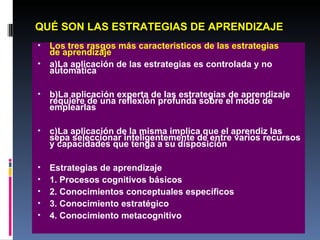 QUÉ SON LAS ESTRATEGIAS DE APRENDIZAJE Los tres rasgos más caracteristicos de las estrategias  de aprendizaje a)La aplicación de las estrategias es controlada y no automática b)La aplicación experta de las estrategias de aprendizaje requiere de una reflexión profunda sobre el modo de emplearlas c)La aplicación de la misma implica que el aprendiz las sepa seleccionar inteligentemente de entre varios recursos y capacidades que tenga a su disposición Estrategias de aprendizaje 1. Procesos cognitivos básicos 2. Conocimientos conceptuales específicos 3. Conocimiento estratégico 4. Conocimiento metacognitivo 