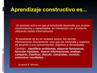 Aprendizaje constructivo es... Un proceso activo en que el estudiante desarrolla sus propios conocimientos y capacidades, en interacción con el entorno, utilizando ciertas informaciones. El estudiante no es un receptor pasivo. No asimila informaciones directamente, sino que las interpreta y organiza de acuerdo a sus conocimientos, objetivos o necesidades. También… identificar problemas, observar fenómenos,  formular hipótesis,  buscar informaciones, analizar, comparar, clasificar, discutir, comprobar, concluir, comunicar resultados… (Lowyck & Verloop) 