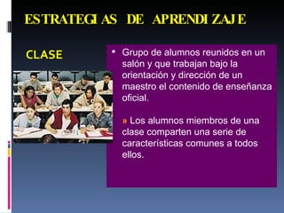 ESTRATEGIAS DE APRENDIZAJE CLASE Grupo de alumnos reunidos en un salón y que trabajan bajo la orientación y dirección de un maestro el contenido de enseñanza oficial. »  Los alumnos miembros de una clase comparten una serie de características comunes a todos ellos. 