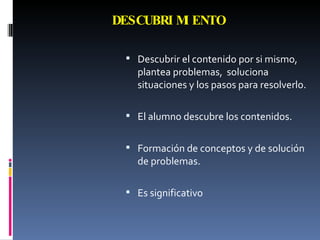 DESCUBRIMIENTO Descubrir el contenido por si mismo, plantea problemas,  soluciona situaciones y los pasos para resolverlo. El alumno descubre los contenidos. Formación de conceptos y de solución de problemas. Es significativo 