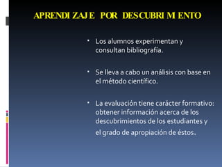 APRENDIZAJE POR DESCUBRIMIENTO Los alumnos experimentan y consultan bibliografía. Se lleva a cabo un análisis con base en el método científico. La evaluación tiene carácter formativo: obtener información acerca de los descubrimientos de los estudiantes y el grado de apropiación de éstos . 